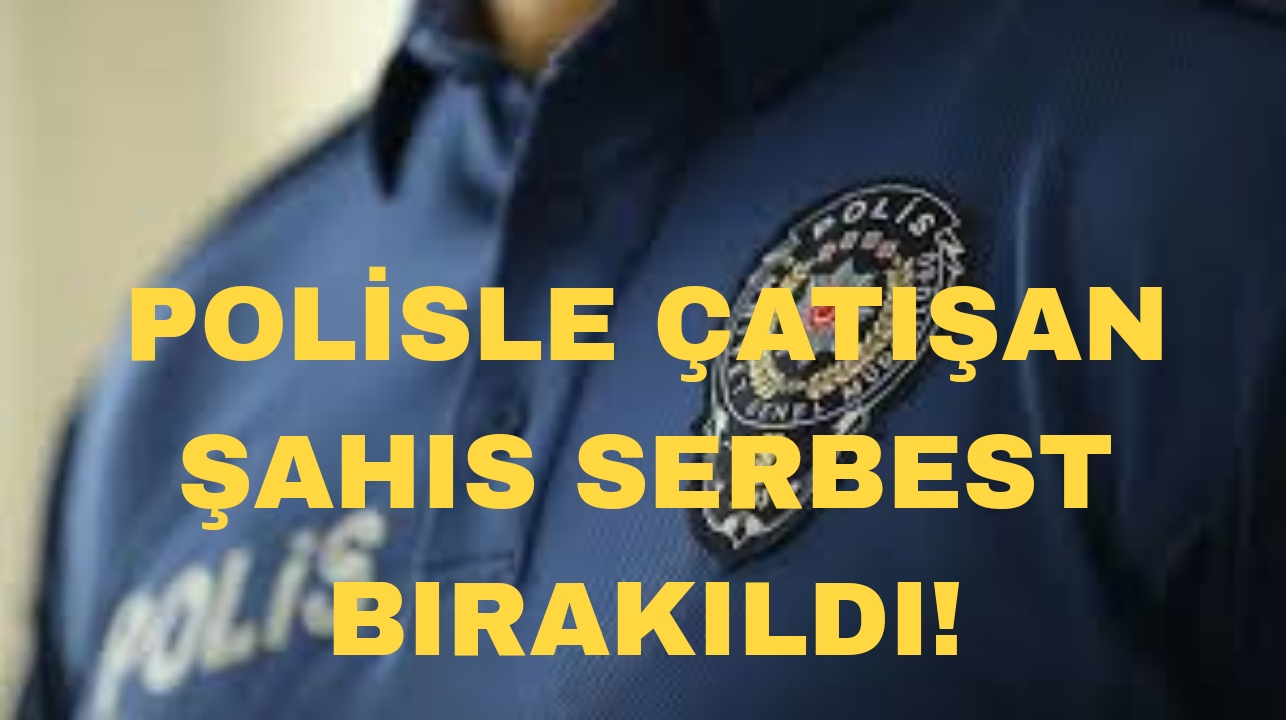 POLİSLE ÇATIŞAN ŞAHIS SERBEST BIRAKILDI!